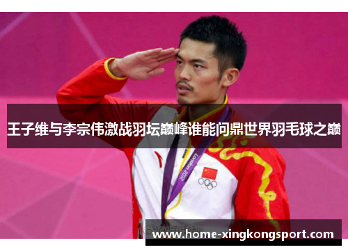 王子维与李宗伟激战羽坛巅峰谁能问鼎世界羽毛球之巅